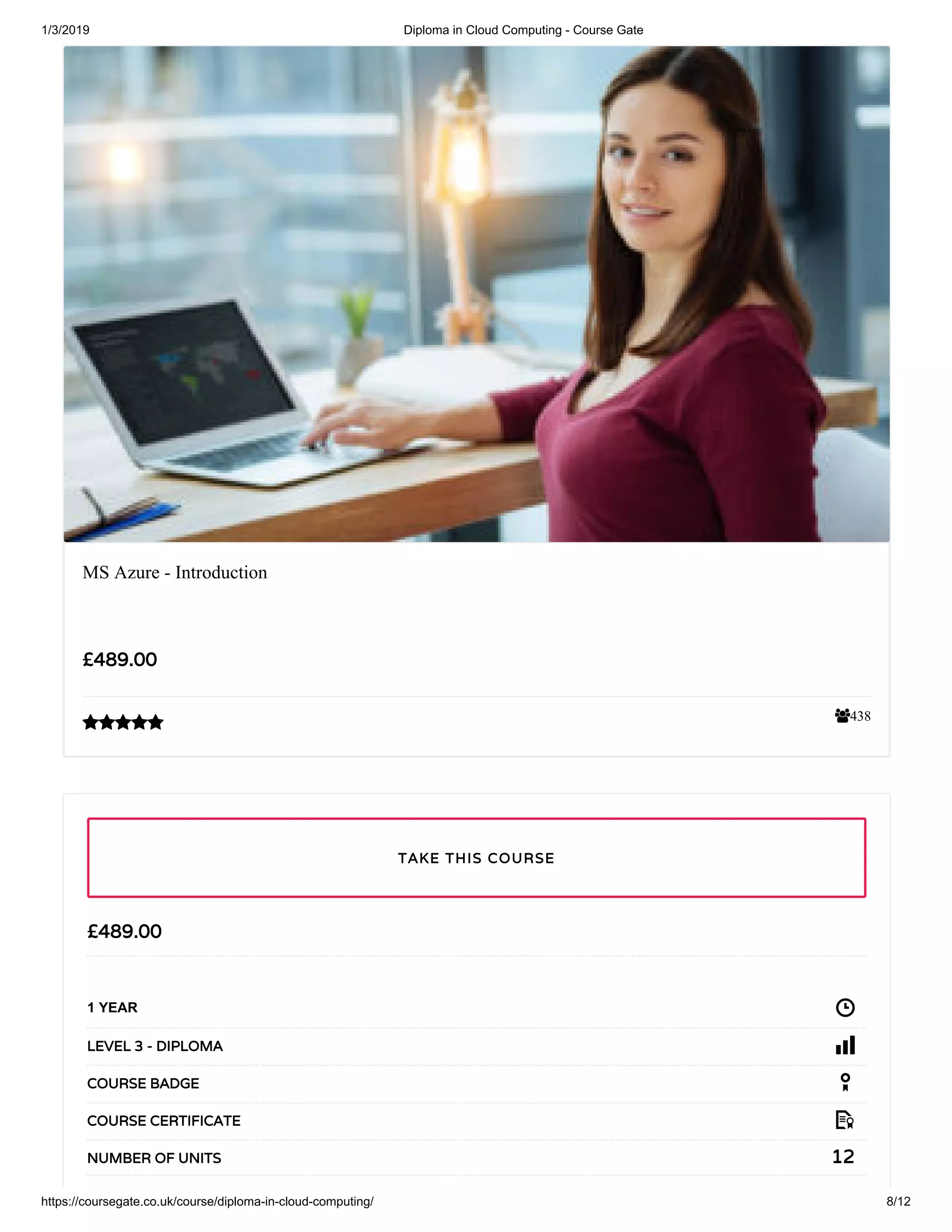 1/3/2019 Diploma in Cloud Computing - Course Gate
https://coursegate.co.uk/course/diploma-in-cloud-computing/ 8/12
438
MS Azure - Introduction
££489.00489.00

££489.00489.00
1 YEAR
LEVEL 3 - DIPLOMALEVEL 3 - DIPLOMA
COURSE BADGECOURSE BADGE
COURSE CERTIFICATECOURSE CERTIFICATE
1212NUMBER OF UNITSNUMBER OF UNITS
TAKE THIS COURSETAKE THIS COURSE
 