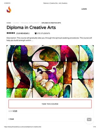 3/18/2019 Diploma in Creative Arts - John Academy
https://www.johnacademy.co.uk/course/diploma-in-creative-arts/ 1/16
HOME / COURSE / PERSONAL DEVELOPMENT / DIPLOMA IN CREATIVE ARTSDIPLOMA IN CREATIVE ARTS
Diploma in Creative ArtsDiploma in Creative Arts
( 5.5 REVIEWS )( 5.5 REVIEWS )  375 STUDENTS
Description: This course will gradually take you through the spiritual awaking procedures. The course will
help you build strength within …

££1010££235235
1 YEAR
TAKE THIS COURSETAKE THIS COURSE
LOGINLOGIN

 