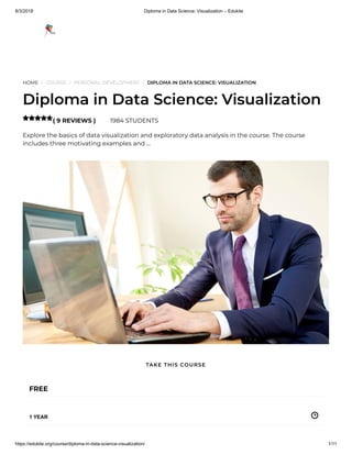 8/3/2018 Diploma in Data Science: Visualization – Edukite
https://edukite.org/course/diploma-in-data-science-visualization/ 1/11
HOME / COURSE / PERSONAL DEVELOPMENT / DIPLOMA IN DATA SCIENCE: VISUALIZATION
Diploma in Data Science: Visualization
( 9 REVIEWS ) 1984 STUDENTS
Explore the basics of data visualization and exploratory data analysis in the course. The course
includes three motivating examples and …

FREE
1 YEAR
TAKE THIS COURSE
 