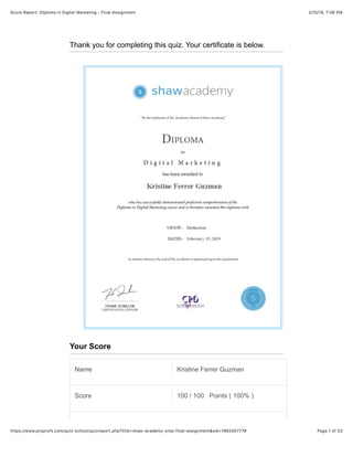 2/15/19, 7)06 PMScore Report: Diploma in Digital Marketing - Final Assignment
Page 1 of 33https://www.proprofs.com/quiz-school/quizreport.php?title=shaw-academy-omp-final-assignment&sid=196245777#
Thank you for completing this quiz. Your certificate is below.
Your Score
Name Kristine Ferrer Guzman
Score 100 / 100 Points ( 100% )
 