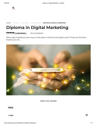 8/3/2018 Diploma in Digital Marketing – Edukite
https://edukite.org/course/diploma-in-digital-marketing-ul/ 1/11
HOME / COURSE / MARKETING / VIDEO COURSE / DIPLOMA IN DIGITAL MARKETING
Diploma in Digital Marketing
( 9 REVIEWS ) 2114 STUDENTS
What does marketing mean to you? How does it in uence the digital world? These are the basic
expects you will …

FREE
1 YEAR
TAKE THIS COURSE
 