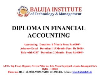 DIPLOMA IN FINANCIAL
ACCOUNTING
Accounting Duration: 6 Month Fees: Rs 6000/-
Advance Excel Duration: 1.5 Months Fees: Rs 5000/-
Tally with GST Duration: 2 Months Fees: Rs 6000/-
A1/17, Top Floor, Opposite Metro Pillar no: 636, Main Najafgarh ,Road, Janakpuri New
Delhi – 110058
Phone no-011-4166-8088, 90155-96280, 9313565406, website-www.balujalabs.in
 