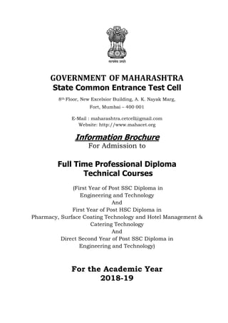 GOVERNMENT OF MAHARASHTRA
State Common Entrance Test Cell
8th Floor, New Excelsior Building, A. K. Nayak Marg,
Fort, Mumbai – 400 001
E-Mail : maharashtra.cetcell@gmail.com
Website: http://www.mahacet.org
Information Brochure
For Admission to
Full Time Professional Diploma
Technical Courses
(First Year of Post SSC Diploma in
Engineering and Technology
And
First Year of Post HSC Diploma in
Pharmacy, Surface Coating Technology and Hotel Management &
Catering Technology
And
Direct Second Year of Post SSC Diploma in
Engineering and Technology)
For the Academic Year
2018-19
 