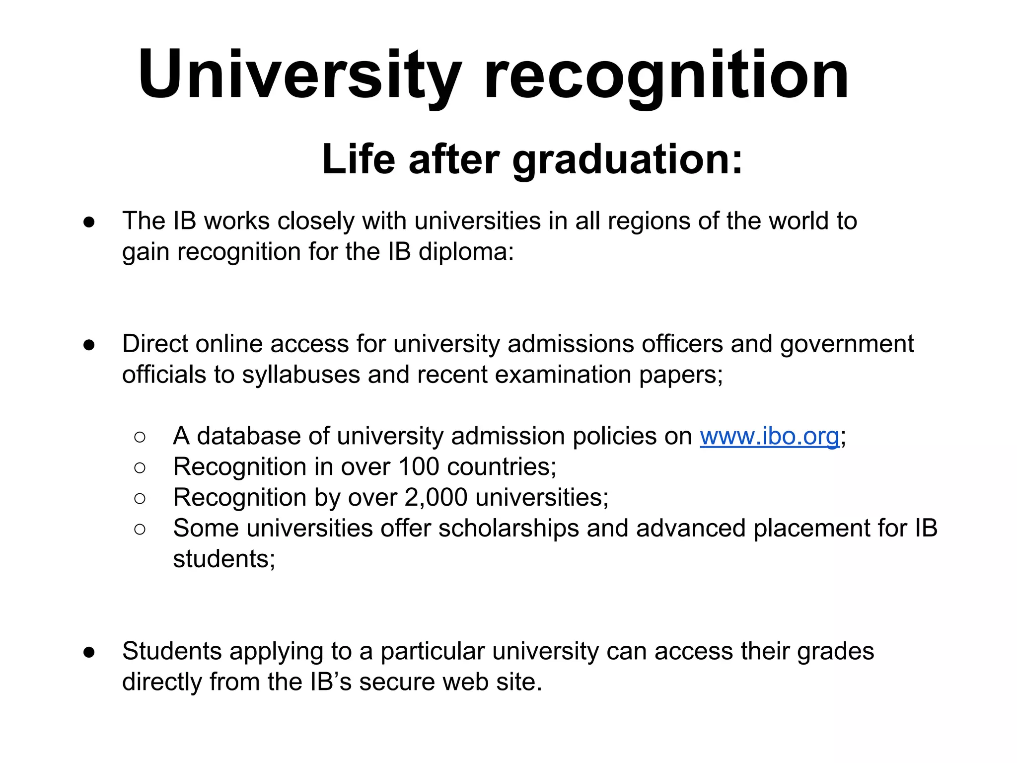 University recognition
Life after graduation:
●

The IB works closely with universities in all regions of the world to
gain recognition for the IB diploma:

●

Direct online access for university admissions officers and government
officials to syllabuses and recent examination papers;
○
○
○
○

●

A database of university admission policies on www.ibo.org;
Recognition in over 100 countries;
Recognition by over 2,000 universities;
Some universities offer scholarships and advanced placement for IB
students;

Students applying to a particular university can access their grades
directly from the IB’s secure web site.

 