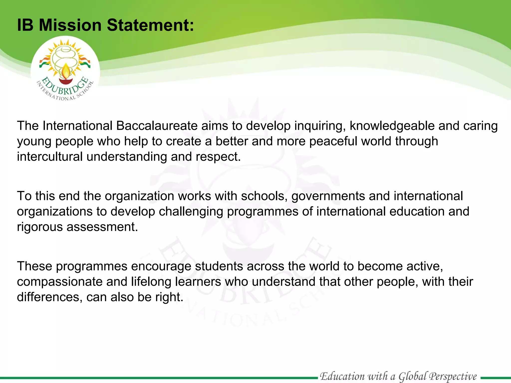IB Mission Statement:

The International Baccalaureate aims to develop inquiring, knowledgeable and caring
young people who help to create a better and more peaceful world through
intercultural understanding and respect.
To this end the organization works with schools, governments and international
organizations to develop challenging programmes of international education and
rigorous assessment.
These programmes encourage students across the world to become active,
compassionate and lifelong learners who understand that other people, with their
differences, can also be right.

 