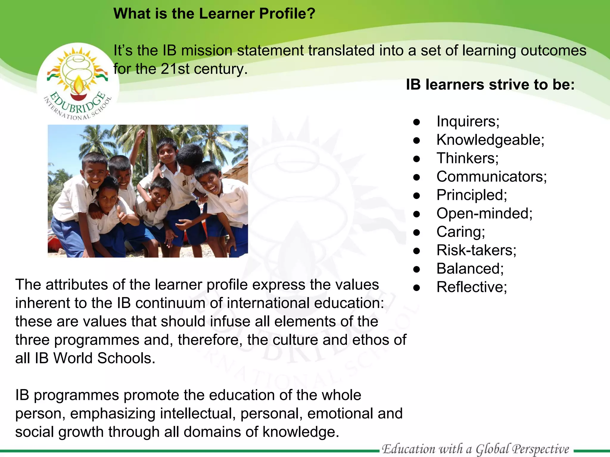 What is the Learner Profile?
It’s the IB mission statement translated into a set of learning outcomes
for the 21st century.
IB learners strive to be:

The attributes of the learner profile express the values
inherent to the IB continuum of international education:
these are values that should infuse all elements of the
three programmes and, therefore, the culture and ethos of
all IB World Schools.
IB programmes promote the education of the whole
person, emphasizing intellectual, personal, emotional and
social growth through all domains of knowledge.

●
●
●
●
●
●
●
●
●
●

Inquirers;
Knowledgeable;
Thinkers;
Communicators;
Principled;
Open-minded;
Caring;
Risk-takers;
Balanced;
Reflective;

 