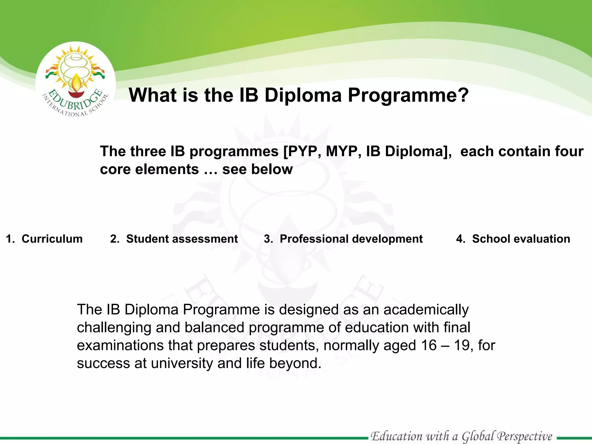 What is the IB Diploma Programme?
The three IB programmes [PYP, MYP, IB Diploma], each contain four
core elements … see below

1. Curriculum

2. Student assessment

3. Professional development

4. School evaluation

The IB Diploma Programme is designed as an academically
challenging and balanced programme of education with final
examinations that prepares students, normally aged 16 – 19, for
success at university and life beyond.

 