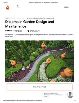 1/3/2019 Diploma in Garden Design and Maintenance – John Academy
https://www.johnacademy.co.uk/course/diploma-in-garden-design-and-maintenance/ 1/17
HOME / COURSE / EMPLOYABILITY / DIPLOMA IN GARDEN DESIGN AND MAINTENANCEDIPLOMA IN GARDEN DESIGN AND MAINTENANCE
Diploma in Garden Design andDiploma in Garden Design and
MaintenanceMaintenance
( 7 REVIEWS )( 7 REVIEWS )  437 STUDENTS
Description:  To become a garden designer, learning how to design and organise landscape for a garden is
a must. You …

TAKE THIS COURSETAKE THIS COURSE
LOGINLOGIN
Welcome back to John
Academy! How may I help you,
today?

 