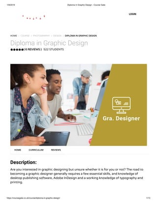 1/9/2019 Diploma in Graphic Design - Course Gate
https://coursegate.co.uk/course/diploma-in-graphic-design/ 1/13
( 6 REVIEWS )( 6 REVIEWS )
HOME / COURSE / PHOTOGRAPHY / DESIGN / DIPLOMA IN GRAPHIC DESIGNDIPLOMA IN GRAPHIC DESIGN
Diploma in Graphic Design
522 STUDENTS
Description:
Are you interested in graphic designing but unsure whether it is for you or not? The road to
becoming a graphic designer generally requires a few essential skills, and knowledge of
desktop publishing software, Adobe InDesign and a working knowledge of typography and
printing.
HOMEHOME CURRICULUMCURRICULUM REVIEWSREVIEWS
LOGIN
 