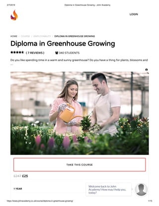 2/7/2019 Diploma in Greenhouse Growing - John Academy
https://www.johnacademy.co.uk/course/diploma-in-greenhouse-growing/ 1/15
HOME / COURSE / EMPLOYABILITY / DIPLOMA IN GREENHOUSE GROWINGDIPLOMA IN GREENHOUSE GROWING
Diploma in Greenhouse GrowingDiploma in Greenhouse Growing
( 7 REVIEWS )( 7 REVIEWS )  340 STUDENTS
Do you like spending time in a warm and sunny greenhouse? Do you have a thing for plants, blossoms and
…

££2525££247247
1 YEAR
TAKE THIS COURSETAKE THIS COURSE
LOGINLOGIN

Welcome back to John
Academy! How may I help you,
today?

 