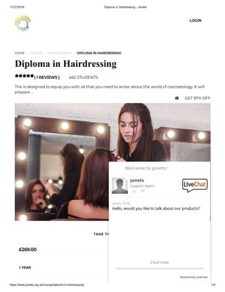 11/27/2018 Diploma in Hairdressing - Janets
https://www.janets.org.uk/course/diploma-in-hairdressing/ 1/9
HOME / COURSE / EMPLOYABILITY / DIPLOMA IN HAIRDRESSING
Diploma in Hairdressing
( 1 REVIEWS ) 462 STUDENTS
The is designed to equip you with all that you need to know about the world of cosmetology. It will
prepare …

£269.00
1 YEAR
TAKE THIS COURSE
LOGIN
 GET 97% OFF
Hello, would you like to talk about our products?
Janets 14:34
Chat now
Powered by LiveChat
Janets
Support Agent
Welcome to Janets!
 