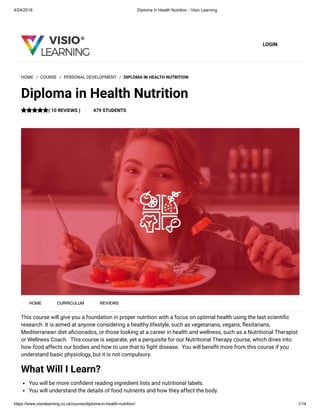 4/24/2018 Diploma in Health Nutrition - Visio Learning
https://www.visiolearning.co.uk/course/diploma-in-health-nutrition/ 1/14
LOGIN
This course will give you a foundation in proper nutrition with a focus on optimal health using the last scienti c
research. It is aimed at anyone considering a healthy lifestyle, such as vegetarians, vegans, exitarians,
Mediterranean diet a cionados, or those looking at a career in health and wellness, such as a Nutritional Therapist
or Wellness Coach.  This course is separate, yet a perquisite for our Nutritional Therapy course, which dives into
how food affects our bodies and how to use that to ght disease.  You will bene t more from this course if you
understand basic physiology, but it is not compulsory.
What Will I Learn?
You will be more con dent reading ingredient lists and nutritional labels.
You will understand the details of food nutrients and how they affect the body.
HOME / COURSE / PERSONAL DEVELOPMENT / DIPLOMA IN HEALTH NUTRITION
Diploma in Health Nutrition
( 10 REVIEWS ) 479 STUDENTS
HOME CURRICULUM REVIEWS
 
