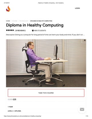2/13/2019 Diploma in Healthy Computing - John Academy
https://www.johnacademy.co.uk/course/diploma-in-healthy-computing/ 1/15
HOME / COURSE / TECHNOLOGY / DIPLOMA IN HEALTHY COMPUTINGDIPLOMA IN HEALTHY COMPUTING
Diploma in Healthy ComputingDiploma in Healthy Computing
( 9 REVIEWS )( 9 REVIEWS )  489 STUDENTS
Description Sitting at a computer for long period of time can harm your body and mind. If you don’t sit …

££2525££189189
1 YEAR
LEVEL 3 - DIPLOMALEVEL 3 - DIPLOMA
TAKE THIS COURSETAKE THIS COURSE
LOGINLOGIN


 