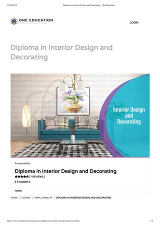 13/09/2018 Diploma in Interior Design and Decorating - One Education
https://www.oneeducation.org.uk/course/diploma-in-interior-design-and-decorating/ 1/8
Diploma in Interior Design and
Decorating
HOME
HOME / COURSE / EMPLOYABILITY / DIPLOMA IN INTERIOR DESIGN AND DECORATING
Employability
Diploma in Interior Design and Decorating
( 7 REVIEWS )
5 STUDENTS

LOGIN
 