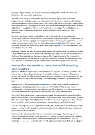 strategies. They learn about the latest business policies and systems, which helps them work
efficiently in this competitive job industry.
The VIT trainers, providing education for diploma in IT Networking Courses in Melbourne
programmers, are leading managers and industry luminaries themselves. Students get the perfect
assistance and guidance from these trainers. Close collaboration and association with these trainers,
help them widen their knowledge. By attending their classes and listening to their lectures, students
get a chance to broaden their horizon and strengthen their knowledge. The qualified trainers,
providing advanced diploma programmers, help them build their skills and deepen their
perspectives.
Moreover, task-based learning modules further add to the knowledge of the students. By
incorporating interesting training methods, such as videos, assignments, projects, presentations, and
workshops, the lecturers engage the course-participants even more. Regular assignments and tests
enable the participants to dive deep into their subject in Vocational Studies. This improves their
knowledge retention and boosts active recall. While preparing projects, the students enhance their
research capacities and skills.
High-impact learning methods such as the above prepare the students better. Such methods provide
a deeper knowledge and equips the students with the cutting-edge skills to overcome professional
challenges. Debates and group discussions, organized for the participants, further improve their
communication and reasoning powers. By participating in group activities, the students learn to get
rid of their fear of public speaking. This prepares them for a wide array of job roles in future.
Number of options to students choose diploma of IT Networking
Courses Australia
Diploma in IT Networking Courses in Melbourne-based VIT providers and training academies offer
these courses to the working professionals. These academies boast of advanced infrastructural
facilities and training modules. So, most students, enrolling themselves at these academies, get the
best education and top-of-the-line training, under the expert guidance of the qualified lecturers
here.
While pursuing an advanced diploma IT Short Courses, students learn to ideate, communicate,
negotiate, innovate, solve problems, cooperate and perform better. These courses bring in a
transformation in their personalities and make them confident. Students get a chance to upgrade
and upskill themselves through these courses and boost their career graph like never.
Careers in IT Networking Courses are growing enormously. Computer and information technology
degrees in Australia are essential in almost every imaginable industry. Where technology is available,
there is a need for highly skilled IT personnel. IT professionals are an integral part of the workforce,
and as technology advances, those with computer training will continue to be in demand.
If you are pursuing a career as an IT professional in Australia, the Australian information technology
programs in the area offer specialized professional training and certification for those who wish to
continuously break into the field.
But what are the advantages of a Diploma in Information Technology in Australia degree? For
starters, a certification program can be completed in a fraction of the time and cost that it takes to
earn a degree. The courses required for a certification program focus on the specific skills and
knowledge you need to be successful in the IT field. A Diploma in Information Technology in Sydney
 