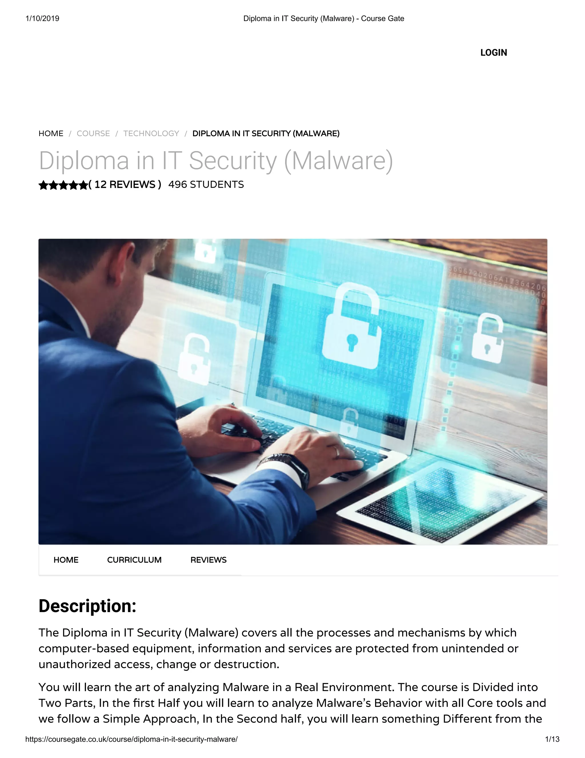 1/10/2019 Diploma in IT Security (Malware) - Course Gate
https://coursegate.co.uk/course/diploma-in-it-security-malware/ 1/13
( 12 REVIEWS )( 12 REVIEWS )
HOME / COURSE / TECHNOLOGY / DIPLOMA IN IT SECURITY (MALWARE)DIPLOMA IN IT SECURITY (MALWARE)
Diploma in IT Security (Malware)
496 STUDENTS
Description:
The Diploma in IT Security (Malware) covers all the processes and mechanisms by which
computer-based equipment, information and services are protected from unintended or
unauthorized access, change or destruction.
You will learn the art of analyzing Malware in a Real Environment. The course is Divided into
Two Parts, In the rst Half you will learn to analyze Malware’s Behavior with all Core tools and
we follow a Simple Approach, In the Second half, you will learn something Di erent from the
HOMEHOME CURRICULUMCURRICULUM REVIEWSREVIEWS
LOGIN
 