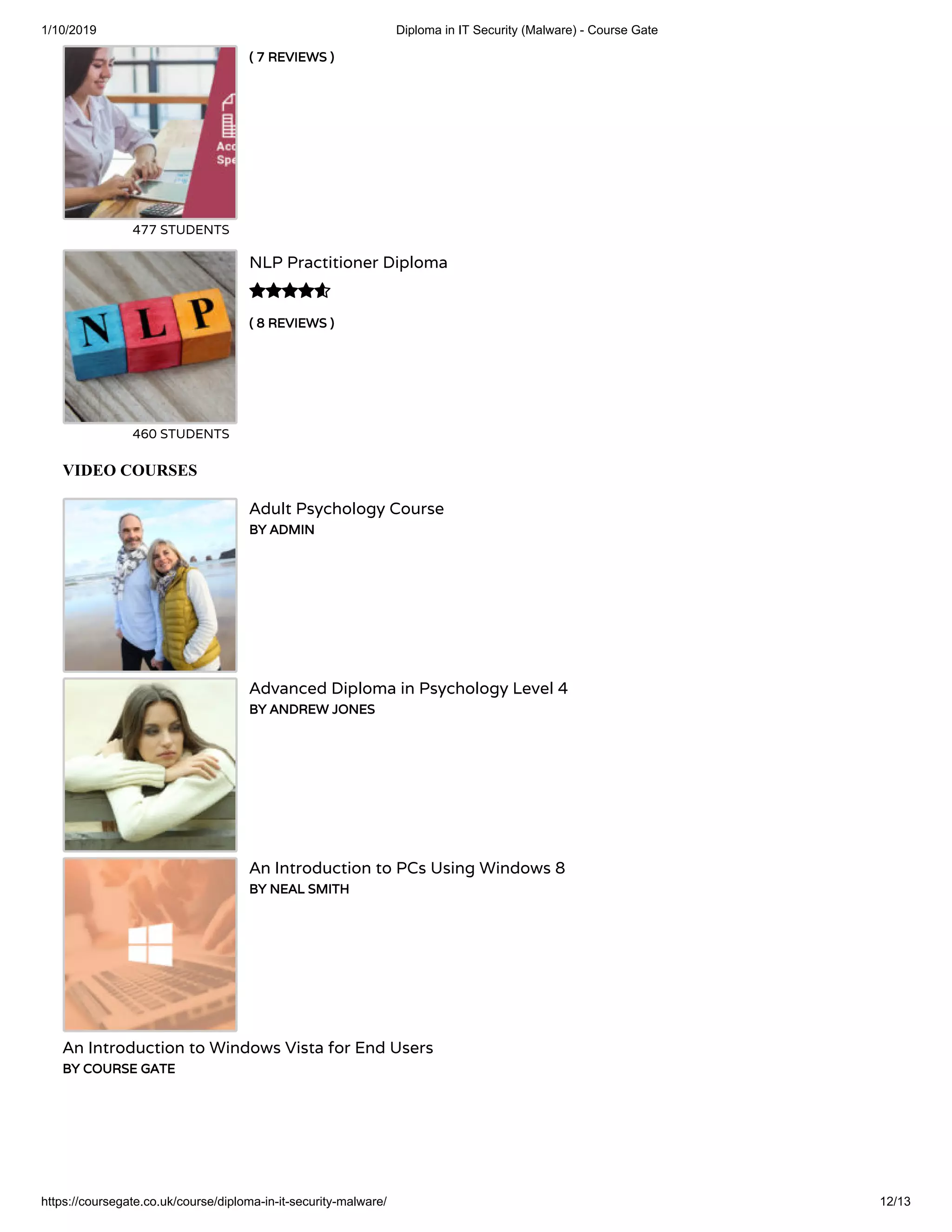 1/10/2019 Diploma in IT Security (Malware) - Course Gate
https://coursegate.co.uk/course/diploma-in-it-security-malware/ 12/13
( 7 REVIEWS )( 7 REVIEWS )
477 STUDENTS
( 8 REVIEWS )( 8 REVIEWS )
NLP Practitioner Diploma
460 STUDENTS

VIDEO COURSES
Adult Psychology Course
BY ADMINBY ADMIN
Advanced Diploma in Psychology Level 4
BY ANDREW JONESBY ANDREW JONES
An Introduction to PCs Using Windows 8
BY NEAL SMITHBY NEAL SMITH
An Introduction to Windows Vista for End Users
BY COURSE GATEBY COURSE GATE
 