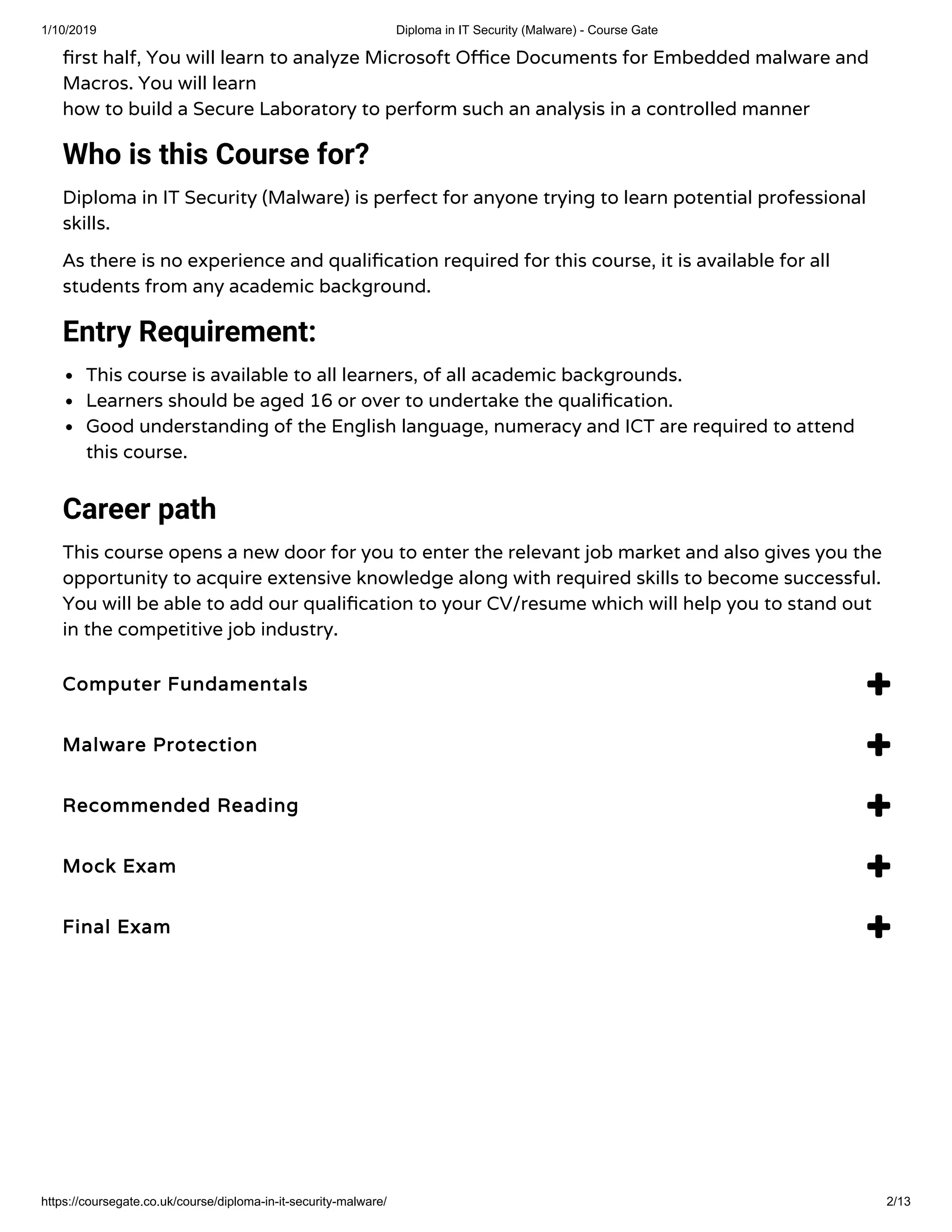 1/10/2019 Diploma in IT Security (Malware) - Course Gate
https://coursegate.co.uk/course/diploma-in-it-security-malware/ 2/13
rst half, You will learn to analyze Microsoft O ce Documents for Embedded malware and
Macros. You will learn
how to build a Secure Laboratory to perform such an analysis in a controlled manner
Who is this Course for?
Diploma in IT Security (Malware) is perfect for anyone trying to learn potential professional
skills.
As there is no experience and quali cation required for this course, it is available for all
students from any academic background.
Entry Requirement:
This course is available to all learners, of all academic backgrounds.
Learners should be aged 16 or over to undertake the quali cation.
Good understanding of the English language, numeracy and ICT are required to attend
this course.
Career path
This course opens a new door for you to enter the relevant job market and also gives you the
opportunity to acquire extensive knowledge along with required skills to become successful.
You will be able to add our quali cation to your CV/resume which will help you to stand out
in the competitive job industry.
Computer FundamentalsComputer Fundamentals 
Malware ProtectionMalware Protection 
Recommended ReadingRecommended Reading 
Mock ExamMock Exam 
Final ExamFinal Exam 
 