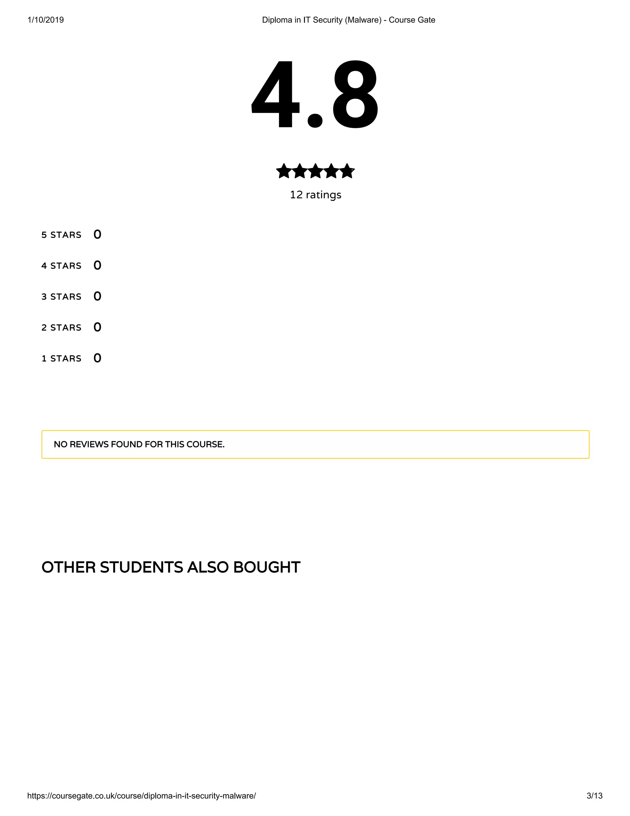 1/10/2019 Diploma in IT Security (Malware) - Course Gate
https://coursegate.co.uk/course/diploma-in-it-security-malware/ 3/13
OTHER STUDENTS ALSO BOUGHTOTHER STUDENTS ALSO BOUGHT
4.8
12 ratings

5 STARS5 STARS
4 STARS4 STARS
3 STARS3 STARS
2 STARS2 STARS
1 STARS1 STARS
00
00
00
00
00
NO REVIEWS FOUND FOR THIS COURSE.NO REVIEWS FOUND FOR THIS COURSE.
 