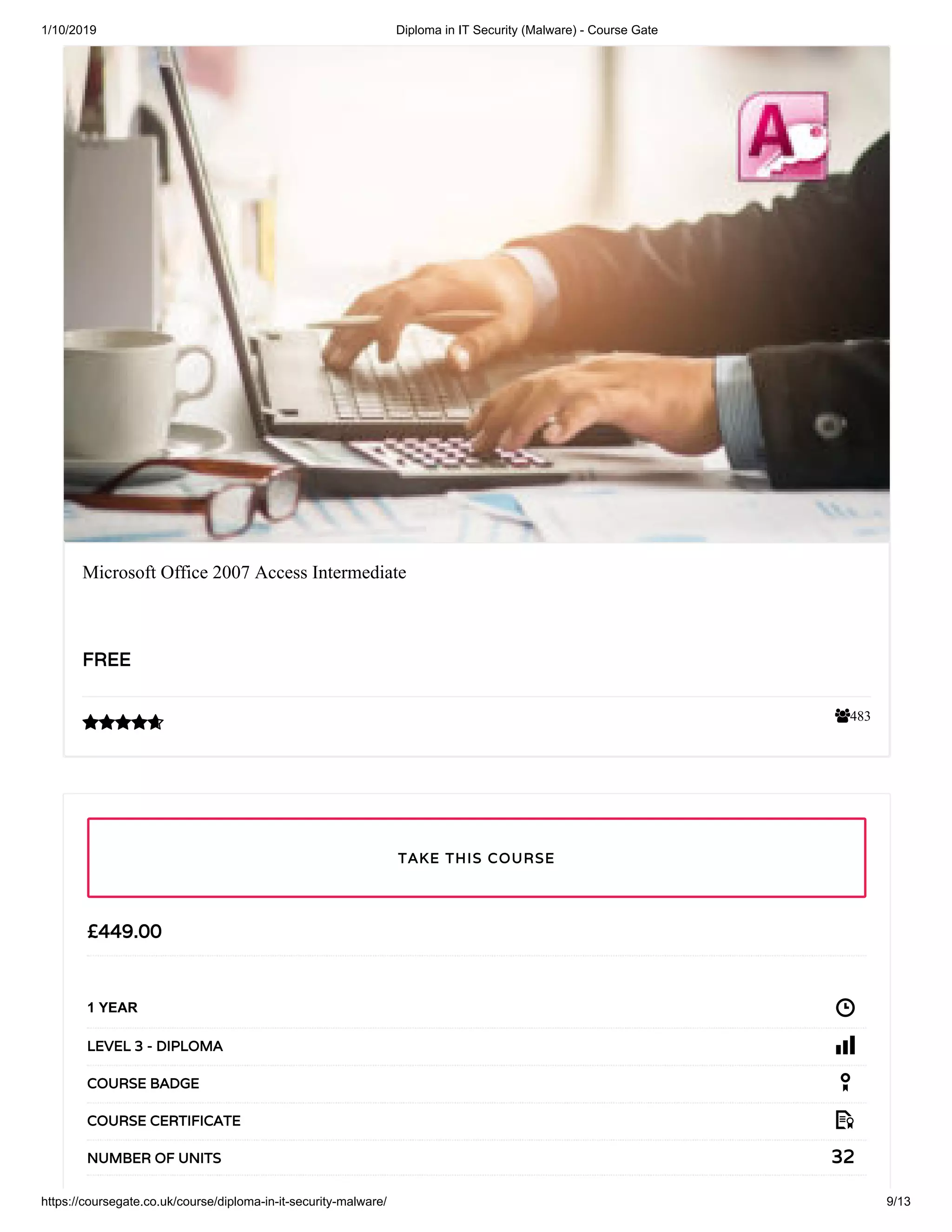1/10/2019 Diploma in IT Security (Malware) - Course Gate
https://coursegate.co.uk/course/diploma-in-it-security-malware/ 9/13
483
Microsoft Office 2007 Access Intermediate
FREEFREE

££449.00449.00
1 YEAR
LEVEL 3 - DIPLOMALEVEL 3 - DIPLOMA
COURSE BADGECOURSE BADGE
COURSE CERTIFICATECOURSE CERTIFICATE
3232NUMBER OF UNITSNUMBER OF UNITS
TAKE THIS COURSETAKE THIS COURSE
 