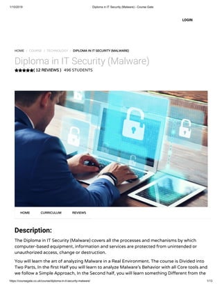 1/10/2019 Diploma in IT Security (Malware) - Course Gate
https://coursegate.co.uk/course/diploma-in-it-security-malware/ 1/13
( 12 REVIEWS )( 12 REVIEWS )
HOME / COURSE / TECHNOLOGY / DIPLOMA IN IT SECURITY (MALWARE)DIPLOMA IN IT SECURITY (MALWARE)
Diploma in IT Security (Malware)
496 STUDENTS
Description:
The Diploma in IT Security (Malware) covers all the processes and mechanisms by which
computer-based equipment, information and services are protected from unintended or
unauthorized access, change or destruction.
You will learn the art of analyzing Malware in a Real Environment. The course is Divided into
Two Parts, In the rst Half you will learn to analyze Malware’s Behavior with all Core tools and
we follow a Simple Approach, In the Second half, you will learn something Di erent from the
HOMEHOME CURRICULUMCURRICULUM REVIEWSREVIEWS
LOGIN
 