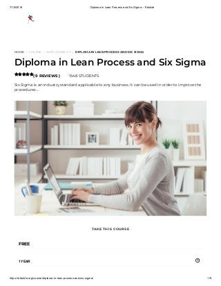 7/18/2018 Diploma in Lean Process and Six Sigma – Edukite
https://edukite.org/course/diploma-in-lean-process-and-six-sigma/ 1/9
HOME / COURSE / EMPLOYABILITY / DIPLOMA IN LEAN PROCESS AND SIX SIGMA
Diploma in Lean Process and Six Sigma
( 9 REVIEWS ) 1548 STUDENTS
Six Sigma is an industry standard applicable to any business. It can be used in order to improve the
procedures …

FREE
1 YEAR
TAKE THIS COURSE
 