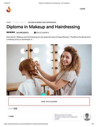 3/25/2019 Diploma in Makeup and Hairdressing - John Academy
https://www.johnacademy.co.uk/course/diploma-in-makeup-and-hairdressing/ 1/20
HOME / COURSE / BEAUTY / DIPLOMA IN MAKEUP AND HAIRDRESSINGDIPLOMA IN MAKEUP AND HAIRDRESSING
Diploma in Makeup and HairdressingDiploma in Makeup and Hairdressing
( 4.8 REVIEWS )( 4.8 REVIEWS )  519 STUDENTS
Description: Makeup and Hairdressing are two essential areas of beauti cation. Therefore the demand for
a makeup artist or hairdresser is …

££2525££249249
1 YEAR
TAKE THIS COURSETAKE THIS COURSE
LOGINLOGIN
Welcome back to John
Academy! How may I help you,
today?

 