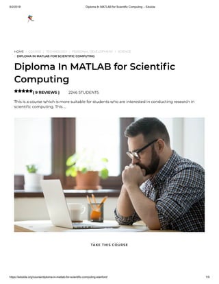 8/2/2018 Diploma In MATLAB for Scientific Computing – Edukite
https://edukite.org/course/diploma-in-matlab-for-scientific-computing-stanford/ 1/9
HOME / COURSE / TECHNOLOGY / PERSONAL DEVELOPMENT / SCIENCE
/ DIPLOMA IN MATLAB FOR SCIENTIFIC COMPUTING
Diploma In MATLAB for Scienti c
Computing
( 9 REVIEWS ) 2246 STUDENTS
This is a course which is more suitable for students who are interested in conducting research in
scienti c computing. This …

TAKE THIS COURSE
 