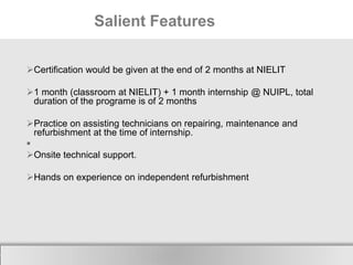 Salient Features
Certification would be given at the end of 2 months at NIELIT

1 month (classroom at NIELIT) + 1 month internship @ NUIPL, total
duration of the programe is of 2 months
Practice on assisting technicians on repairing, maintenance and
refurbishment at the time of internship.

Onsite technical support.
Hands on experience on independent refurbishment

Here comes your footer

 