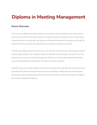Diploma in Meeting Management
Course Overview
There are many different elements that go into managing a business meeting and certain factors
need to be considered to be able to plan your meeting effectively. Whether you are a team leader,
company director or minute taker, this Diploma in Meeting Management will guide you through the
fundamental steps to planning, organising and overseeing a meeting successfully.
Through case studies and practical exercises, you will learn how to set up a meeting space, create a
meeting agenda, define your meeting’s objectives, identify your participants, and much more. This
comprehensive course on meeting management will take you through the fundamental meeting
roles and responsibilities, including the principles of chairing a meeting.
Along the way, you will also develop essential time management, brainstorming, organisation and
leadership skills that are fundamental for structuring meetings, making decisions and managing
personality conflicts. Minute taking techniques and tips will also be discussed in depth throughout
this meeting management diploma.
 