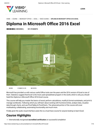 3/6/2018 Diploma in Microsoft Office 2016 Excel - Visio Learning
https://www.visiolearning.co.uk/course/diploma-in-microsoft-office-2016-excel/ 1/16
LOGIN
Microsoft has provided us with various useful O ce tools over the years and the 2016 version of Excel is one of
them. Statistics suggest that Excel is the most used spreadsheet program in the world, which is why you should
heed this Diploma in Microsoft O ce 2016 Excel course.
This course will help you master the basics of excel, perform calculations, modify & format worksheets, and print &
manage workbooks. Following which you will learn about working with functions & lists, analyze data, visualize
data through charts, and use PivotTables & PivotCharts. The advanced portion of the course will cover
multitasking, collaborating, automating functionality and much more.
Finally given the audio visual interface used, this is a must have course for anyone looking to learn Excel.
Course Highlights
Internationally recognised accredited certi cation on successful completion
HOME / COURSE / MICROSOFT OFFICE / EXCEL / VIDEO COURSE / DIPLOMA IN MICROSOFT OFFICE 2016 EXCEL
Diploma in Microsoft O ce 2016 Excel
( 8 REVIEWS ) 591 STUDENTS
HOME CURRICULUM REVIEWS
 