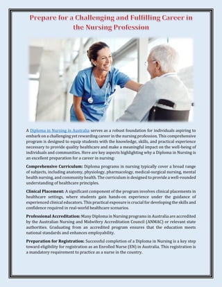 A Diploma in Nursing in Australia serves as a robust foundation for individuals aspiring to
embark on a challenging yet rewarding career in the nursing profession. This comprehensive
program is designed to equip students with the knowledge, skills, and practical experience
necessary to provide quality healthcare and make a meaningful impact on the well-being of
individuals and communities. Here are key aspects highlighting why a Diploma in Nursing is
an excellent preparation for a career in nursing:
Comprehensive Curriculum: Diploma programs in nursing typically cover a broad range
of subjects, including anatomy, physiology, pharmacology, medical-surgical nursing, mental
health nursing, and community health. The curriculum is designed to provide a well-rounded
understanding of healthcare principles.
Clinical Placement: A significant component of the program involves clinical placements in
healthcare settings, where students gain hands-on experience under the guidance of
experienced clinical educators. This practical exposure is crucial for developing the skills and
confidence required in real-world healthcare scenarios.
Professional Accreditation: Many Diploma in Nursing programs in Australia are accredited
by the Australian Nursing and Midwifery Accreditation Council (ANMAC) or relevant state
authorities. Graduating from an accredited program ensures that the education meets
national standards and enhances employability.
Preparation for Registration: Successful completion of a Diploma in Nursing is a key step
toward eligibility for registration as an Enrolled Nurse (EN) in Australia. This registration is
a mandatory requirement to practice as a nurse in the country.
 