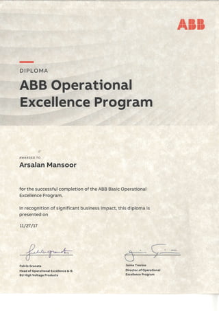 tl ll llttl,l,
-
D I.PLO MA
Excelfence Program
AWARDED TO
Arsalan Mansoor
for the successful completion of the ABB Bhsic Operational
Excellence Program.
In recognition of significant business impact, this diploma is
presented on
LL/27/t7
ABB Operational
Fulvio Granata
Head of Operational Excellence & lS
BU High Voltage Products
Jaime Trevino
Director of Operational
Excellence Program
 