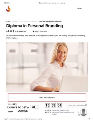 3/25/2019 Diploma in Personal Branding - John Academy
https://www.johnacademy.co.uk/course/diploma-in-personal-branding/ 1/18
HOME / COURSE / PERSONAL DEVELOPMENT / DIPLOMA IN PERSONAL BRANDINGDIPLOMA IN PERSONAL BRANDING
Diploma in Personal BrandingDiploma in Personal Branding
( 10 REVIEWS )( 10 REVIEWS )  466 STUDENTS
Do you want to develop your personal branding and succeed? If you are looking into personal branding
and how you …

££2525££249249
1 YEAR
TAKE THIS COURSETAKE THIS COURSE
LOGINLOGIN
CHANCE TO GET ACHANCE TO GET A FREEFREE
COURSE!COURSE! GRAB YOUR GIFT
BEFORE IT GONE!
15 59 04 Enter your email here...
GET DISCOUNT
CODE
Welcome back to John
Academy! How may I help you,
today?

 
