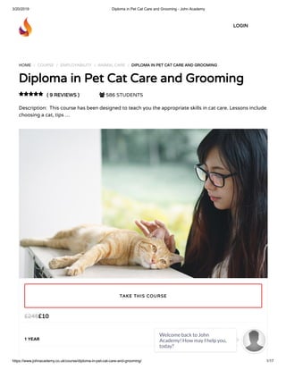 3/20/2019 Diploma in Pet Cat Care and Grooming - John Academy
https://www.johnacademy.co.uk/course/diploma-in-pet-cat-care-and-grooming/ 1/17
HOME / COURSE / EMPLOYABILITY / ANIMAL CARE / DIPLOMA IN PET CAT CARE AND GROOMINGDIPLOMA IN PET CAT CARE AND GROOMING
Diploma in Pet Cat Care and GroomingDiploma in Pet Cat Care and Grooming
( 9 REVIEWS )( 9 REVIEWS )  586 STUDENTS
Description:  This course has been designed to teach you the appropriate skills in cat care. Lessons include
choosing a cat, tips …

££1010££245245
1 YEAR
TAKE THIS COURSETAKE THIS COURSE
LOGINLOGIN
Welcome back to John
Academy! How may I help you,
today?

 