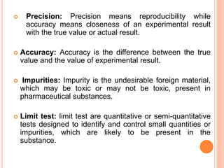 Precision: Precision means reproducibility while
accuracy means closeness of an experimental result
with the true value or actual result.
 Accuracy: Accuracy is the difference between the true
value and the value of experimental result.
 Impurities: Impurity is the undesirable foreign material,
which may be toxic or may not be toxic, present in
pharmaceutical substances.
 Limit test: limit test are quantitative or semi-quantitative
tests designed to identify and control small quantities or
impurities, which are likely to be present in the
substance.
 