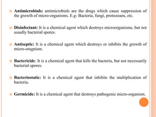  Antimicrobials: antimicrobials are the drugs which cause suppression of
the growth of micro-organisms. E.g- Bacteria, fungi, protozoans, etc.
 Disinfectant: It is a chemical agent which destroys microorganisms, but not
usually bacterial spores.
 Antiseptic: It is a chemical agent which destroys or inhibits the growth of
micro-oragnism.
 Bactericide: It is a chemical agent that kills the bacteria, but not necessarily
bacterial spores.
 Bacteriostatic: It is a chemical agent that inhibits the multiplication of
bacteria.
 Germicide: It is a chemical agent that destroys pathogenic micro-organism.
 
