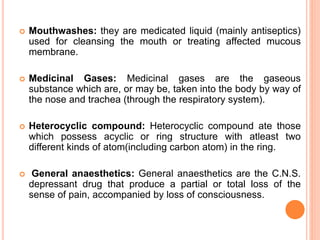  Mouthwashes: they are medicated liquid (mainly antiseptics)
used for cleansing the mouth or treating affected mucous
membrane.
 Medicinal Gases: Medicinal gases are the gaseous
substance which are, or may be, taken into the body by way of
the nose and trachea (through the respiratory system).
 Heterocyclic compound: Heterocyclic compound ate those
which possess acyclic or ring structure with atleast two
different kinds of atom(including carbon atom) in the ring.
 General anaesthetics: General anaesthetics are the C.N.S.
depressant drug that produce a partial or total loss of the
sense of pain, accompanied by loss of consciousness.
 