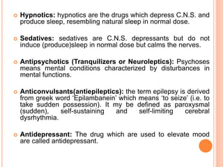  Hypnotics: hypnotics are the drugs which depress C.N.S. and
produce sleep, resembling natural sleep in normal dose.
 Sedatives: sedatives are C.N.S. depressants but do not
induce (produce)sleep in normal dose but calms the nerves.
 Antipsychotics (Tranquilizers or Neuroleptics): Psychoses
means mental conditions characterized by disturbances in
mental functions.
 Anticonvulsants(antiepileptics): the term epilepsy is derived
from greek word ‘Epilambanein’ which means ‘to seize’ (i.e. to
take sudden possession). It my be defined as paroxysmal
(sudden), self-sustaining and self-limiting cerebral
dysrhythmia.
 Antidepressant: The drug which are used to elevate mood
are called antidepressant.
 