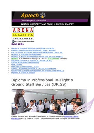 Quick Links
Master of Business Administration (MBA) - Aviation
Bachelor of Business Administration (BBA) - Aviation
B.A. in Airline, Tourism & Hospitality Management (BA-ATHM)
Diploma in Hospitality Management
Diploma in Airport Management & Customer Service (DAMCS)
Diploma in Professional In-Flight & Ground Staff Services (DPIGS)
Advanced Diploma in Aviation & Tourism (ADAT)
Aircraft Maintenance Engineering
Pilot Training
Personality Development Course
Aptech Certified Professional in Ground Staff Services
Professional in Airport Management & Customer Care (PAMCC)
Diploma in Travel & Tourism
Diploma in Professional In-Flight &
Ground Staff Services (DPIGS)
Aptech Aviation and Hospitality Academy, in collaboration with Mahatma Gandhi
University (MGU), offers a 1-year Diploma in Professional In-Flight & Ground Staff
 