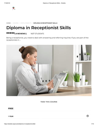 7/18/2018 Diploma in Receptionist Skills – Edukite
https://edukite.org/course/diploma-in-receptionist-skills/ 1/10
HOME / COURSE / EMPLOYABILITY / DIPLOMA IN RECEPTIONIST SKILLS
Diploma in Receptionist Skills
( 9 REVIEWS ) 1607 STUDENTS
Being a receptionist, you need to deal with answering and referring inquiries. If you are part of the
receptionists in …

FREE
1 YEAR
TAKE THIS COURSE
 