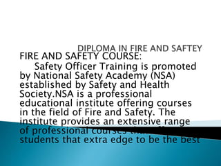FIRE AND SAFETY COURSE:
Safety Officer Training is promoted
by National Safety Academy (NSA)
established by Safety and Health
Society.NSA is a professional
educational institute offering courses
in the field of Fire and Safety. The
institute provides an extensive range
of professional courses that offer
students that extra edge to be the best
 