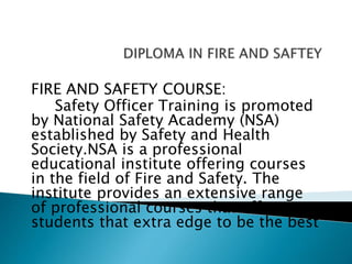 FIRE AND SAFETY COURSE:
Safety Officer Training is promoted
by National Safety Academy (NSA)
established by Safety and Health
Society.NSA is a professional
educational institute offering courses
in the field of Fire and Safety. The
institute provides an extensive range
of professional courses that offer
students that extra edge to be the best
 