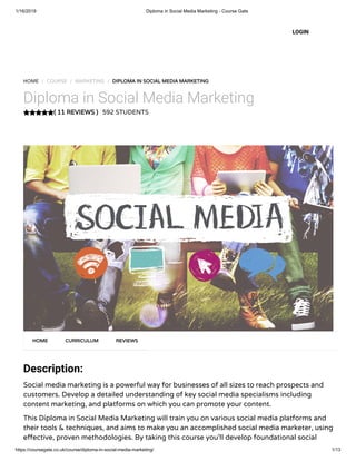 1/16/2019 Diploma in Social Media Marketing - Course Gate
https://coursegate.co.uk/course/diploma-in-social-media-marketing/ 1/13
( 11 REVIEWS )( 11 REVIEWS )
HOME / COURSE / MARKETING / DIPLOMA IN SOCIAL MEDIA MARKETINGDIPLOMA IN SOCIAL MEDIA MARKETING
Diploma in Social Media Marketing
592 STUDENTS
Description:
Social media marketing is a powerful way for businesses of all sizes to reach prospects and
customers. Develop a detailed understanding of key social media specialisms including
content marketing, and platforms on which you can promote your content.
This Diploma in Social Media Marketing will train you on various social media platforms and
their tools & techniques, and aims to make you an accomplished social media marketer, using
e ective, proven methodologies. By taking this course you’ll develop foundational social
HOMEHOME CURRICULUMCURRICULUM REVIEWSREVIEWS
LOGIN
 