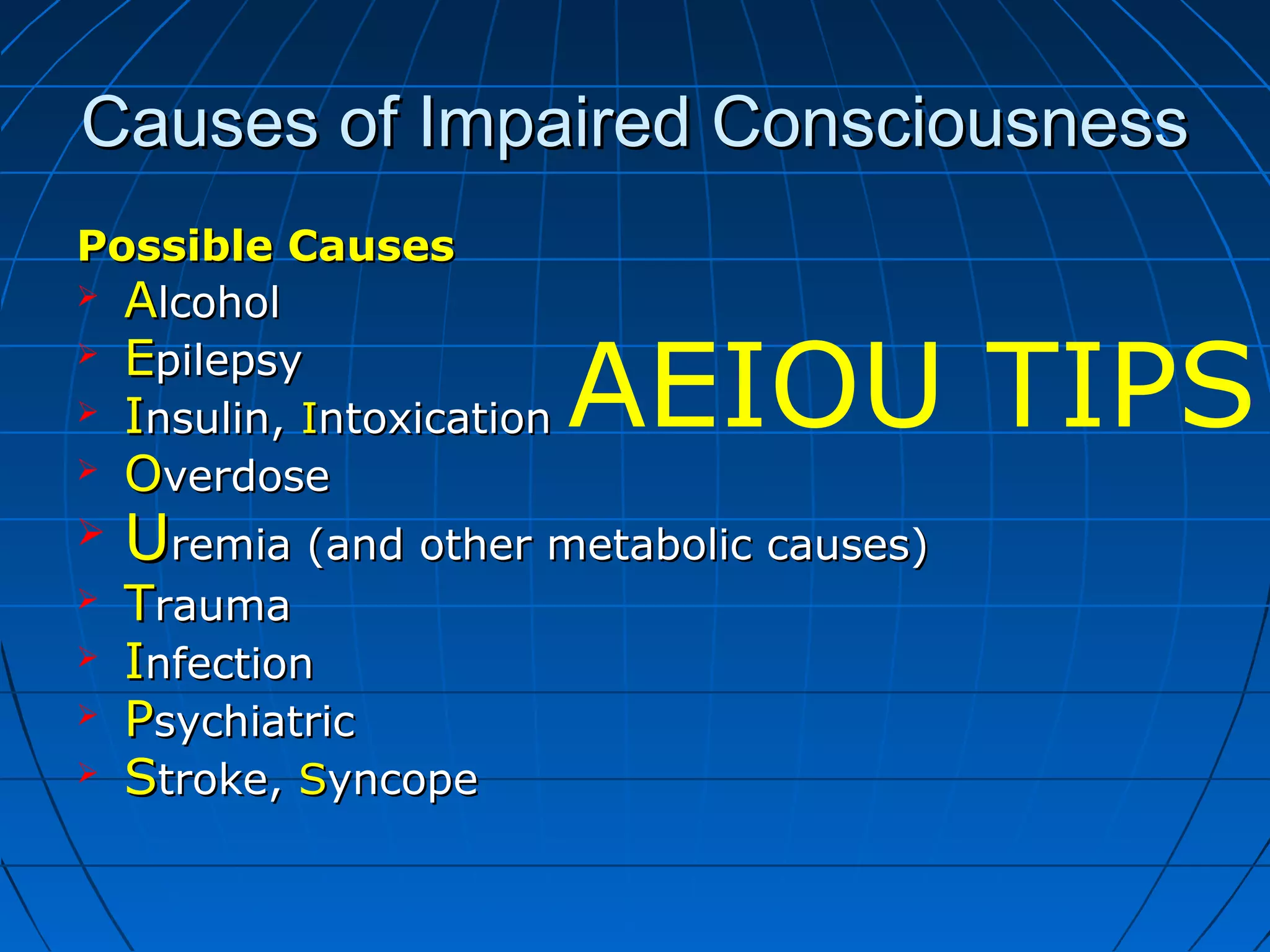 Causes of Impaired ConsciousnessCauses of Impaired Consciousness
Possible CausesPossible Causes
 AAlcohollcohol
 EEpilepsypilepsy
 IInsulin,nsulin, IIntoxicationntoxication
 OOverdoseverdose
 UUremia (and other metabolic causes)remia (and other metabolic causes)
 TTraumarauma
 IInfectionnfection
 PPsychiatricsychiatric
 SStroke,troke, SSyncopeyncope
AEIOU TIPS
 