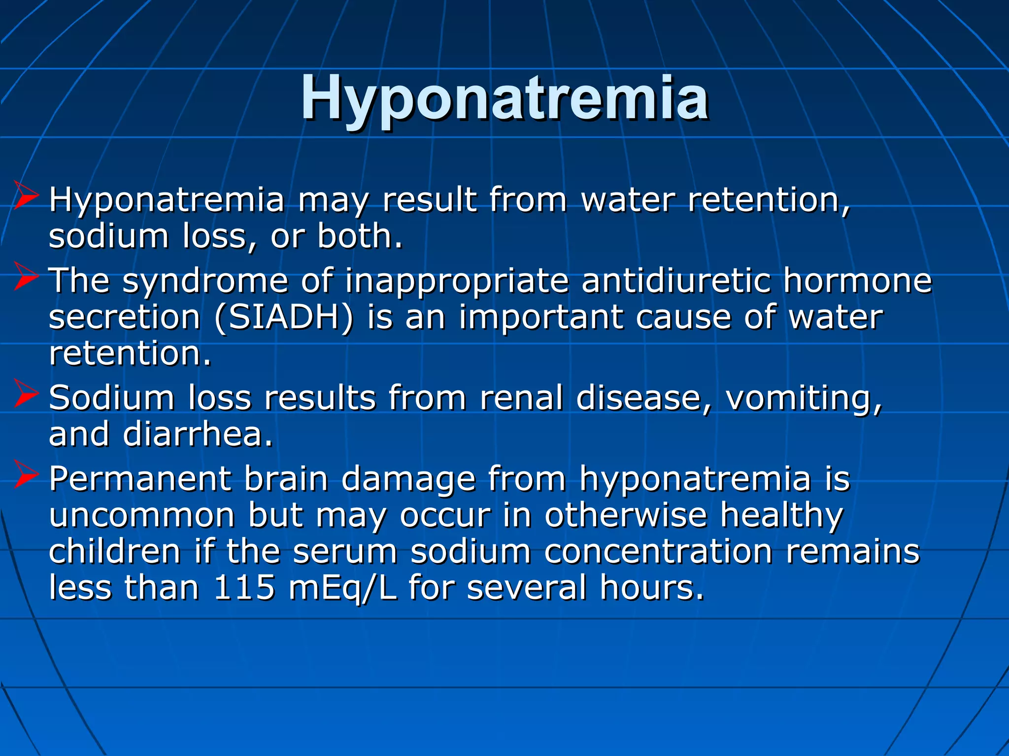 HyponatremiaHyponatremia
Hyponatremia may result from water retention,Hyponatremia may result from water retention,
sodium loss, or both.sodium loss, or both.
The syndrome of inappropriate antidiuretic hormoneThe syndrome of inappropriate antidiuretic hormone
secretion (SIADH) is an important cause of watersecretion (SIADH) is an important cause of water
retention.retention.
Sodium loss results from renal disease, vomiting,Sodium loss results from renal disease, vomiting,
and diarrhea.and diarrhea.
Permanent brain damage from hyponatremia isPermanent brain damage from hyponatremia is
uncommon but may occur in otherwise healthyuncommon but may occur in otherwise healthy
children if the serum sodium concentration remainschildren if the serum sodium concentration remains
less than 115 mEq/L for several hours.less than 115 mEq/L for several hours.
 
