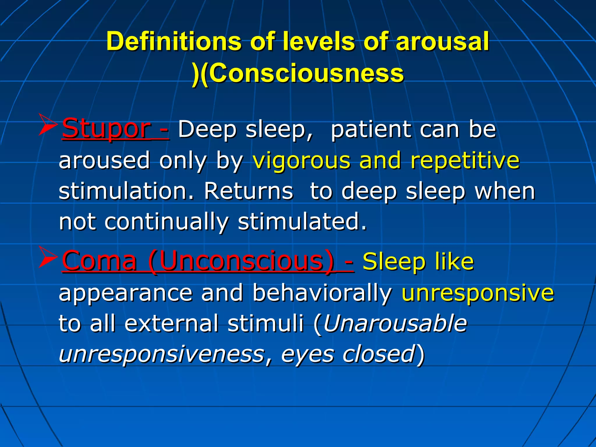 Definitions of levels of arousalDefinitions of levels of arousal
(Consciousness(Consciousness((
StuporStupor -- Deep sleep, patient can beDeep sleep, patient can be
aroused only byaroused only by vigorous and repetitivevigorous and repetitive
stimulation. Returns to deep sleep whenstimulation. Returns to deep sleep when
not continually stimulatednot continually stimulated..
Coma (Unconscious)Coma (Unconscious) -- Sleep likeSleep like
appearance and behaviorallyappearance and behaviorally unresponsiveunresponsive
to all external stimuli (to all external stimuli (UnarousableUnarousable
unresponsivenessunresponsiveness,, eyes closedeyes closed))
 