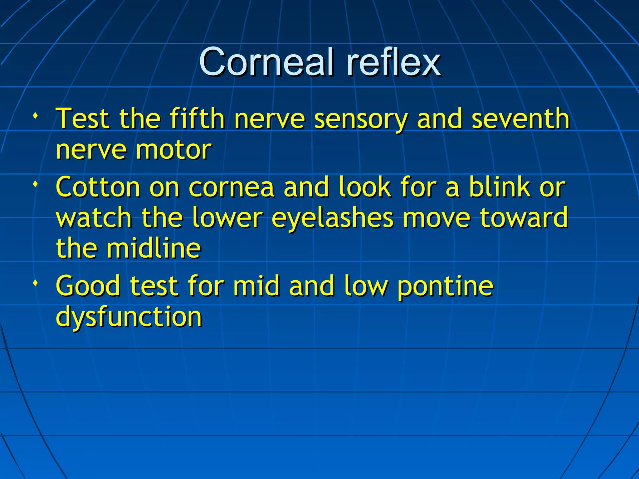 Corneal reflexCorneal reflex
 Test the fifth nerve sensory and seventhTest the fifth nerve sensory and seventh
nerve motornerve motor
 Cotton on cornea and look for a blink orCotton on cornea and look for a blink or
watch the lower eyelashes move towardwatch the lower eyelashes move toward
the midlinethe midline
 Good test for mid and low pontineGood test for mid and low pontine
dysfunctiondysfunction
 