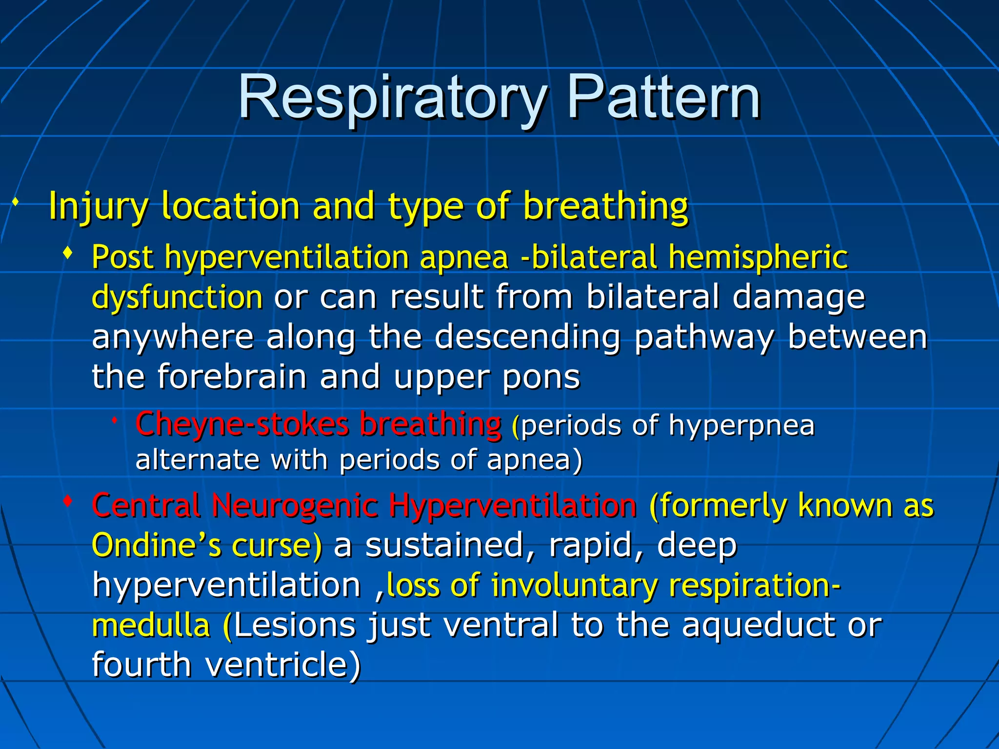 Respiratory PatternRespiratory Pattern
 Injury location and type of breathingInjury location and type of breathing
 Post hyperventilation apnea -bilateral hemisphericPost hyperventilation apnea -bilateral hemispheric
dysfunctiondysfunction or can result from bilateral damageor can result from bilateral damage
anywhere along the descending pathway betweenanywhere along the descending pathway between
the forebrain and upper ponsthe forebrain and upper pons
 Cheyne-stokes breathingCheyne-stokes breathing ((periods of hyperpneaperiods of hyperpnea
alternate with periods of apnea)alternate with periods of apnea)
 Central Neurogenic HyperventilationCentral Neurogenic Hyperventilation (formerly known as(formerly known as
Ondine’s curse)Ondine’s curse) a sustained, rapid, deepa sustained, rapid, deep
hyperventilation ,hyperventilation ,loss of involuntary respiration-loss of involuntary respiration-
medulla (medulla (Lesions just ventral to the aqueduct orLesions just ventral to the aqueduct or
fourth ventricle)fourth ventricle)
 