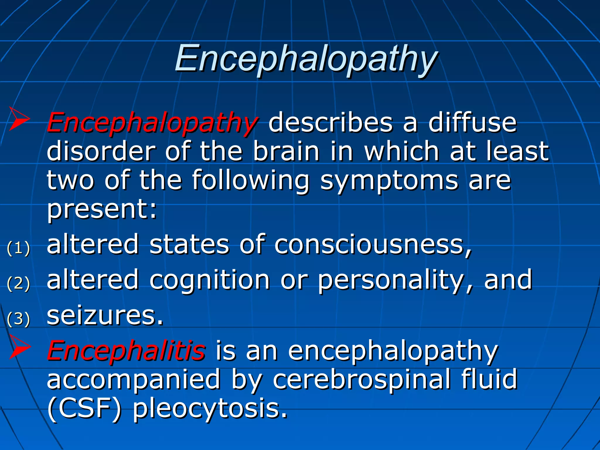 EncephalopathyEncephalopathy
 EncephalopathyEncephalopathy describes a diffusedescribes a diffuse
disorder of the brain in which at leastdisorder of the brain in which at least
two of the following symptoms aretwo of the following symptoms are
present:present:
(1)(1) altered states of consciousness,altered states of consciousness,
(2)(2) altered cognition or personality, andaltered cognition or personality, and
(3)(3) seizures.seizures.
 EncephalitisEncephalitis is an encephalopathyis an encephalopathy
accompanied by cerebrospinal fluidaccompanied by cerebrospinal fluid
(CSF) pleocytosis.(CSF) pleocytosis.
 